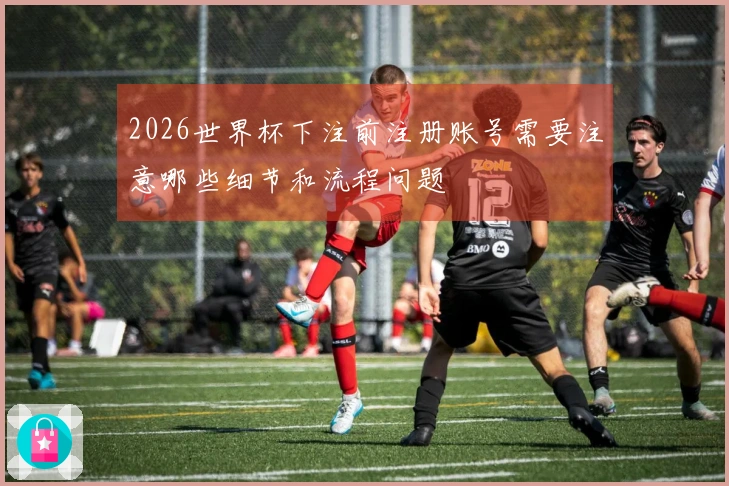 2026世界杯下注前注册账号需要注意哪些细节和流程问题